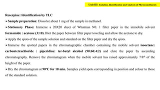 Reserpine: Identification by TLC
Sample preparation: Dissolve about 1 mg of the sample in methanol.
Stationary Phase: Immerse a 20X20 sheet of Whatman N0. 1 filter paper in the immobile solvent
formamide : acetone (3:10). Blot the paper between filter paper toweling and allow the acetone to dry.
Apply the spots of the sample solution and standard on the filter paper and dry the spots.
Immerse the spotted papers in the chromatographic chamber containing the mobile solvent isooctane:
carbontetrachloride : piperidine: ter-butyl alcohol (90:60:4:2) and elute the paper by ascending
chromatography. Remove the chromatogram when the mobile solvent has raised approximately 7/8th of the
height of the paper.
Dry the chromatogram at 90ºC for 10 min. Samples yield spots corresponding in position and colour to those
of the standard solution.
Unit-III: Isolation, Identification and Analysis of Phytoconstituents
 