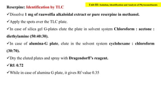 Reserpine: Identification by TLC
Dissolve 1 mg of rauwolfia alkaloidal extract or pure reserpine in methanol.
Apply the spots over the TLC plate.
In case of silica gel G-plates elute the plate in solvent system Chloroform : acetone :
diethylamine (50:40:30).
In case of alumina-G plate, elute in the solvent system cyclohexane : chloroform
(30:70).
Dry the eluted plates and spray with Dragendorff’s reagent.
Rf: 0.72
While in case of alumina G plate, it gives Rf value 0.35
Unit-III: Isolation, Identification and Analysis of Phytoconstituents
 