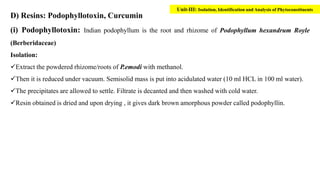 D) Resins: Podophyllotoxin, Curcumin
(i) Podophyllotoxin: Indian podophyllum is the root and rhizome of Podophyllum hexandrum Royle
(Berberidaceae)
Isolation:
Extract the powdered rhizome/roots of P.emodi with methanol.
Then it is reduced under vacuum. Semisolid mass is put into acidulated water (10 ml HCL in 100 ml water).
The precipitates are allowed to settle. Filtrate is decanted and then washed with cold water.
Resin obtained is dried and upon drying , it gives dark brown amorphous powder called podophyllin.
Unit-III: Isolation, Identification and Analysis of Phytoconstituents
 