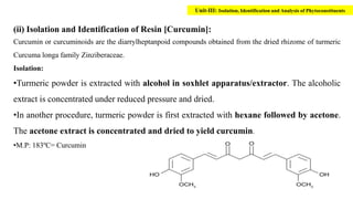 (ii) Isolation and Identification of Resin [Curcumin]:
Curcumin or curcuminoids are the diarrylheptanpoid compounds obtained from the dried rhizome of turmeric
Curcuma longa family Zinziberaceae.
Isolation:
•Turmeric powder is extracted with alcohol in soxhlet apparatus/extractor. The alcoholic
extract is concentrated under reduced pressure and dried.
•In another procedure, turmeric powder is first extracted with hexane followed by acetone.
The acetone extract is concentrated and dried to yield curcumin.
•M.P: 183ºC= Curcumin
Unit-III: Isolation, Identification and Analysis of Phytoconstituents
 