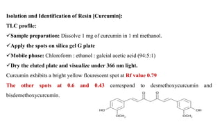 Isolation and Identification of Resin [Curcumin]:
TLC profile:
Sample preparation: Dissolve 1 mg of curcumin in 1 ml methanol.
Apply the spots on silica gel G plate
Mobile phase: Chloroform : ethanol : galcial acetic acid (94:5:1)
Dry the eluted plate and visualize under 366 nm light.
Curcumin exhibits a bright yellow flourescent spot at Rf value 0.79
The other spots at 0.6 and 0.43 correspond to desmethoxycurcumin and
bisdemethoxycurcumin.
 