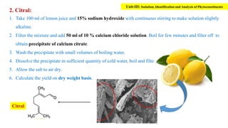 2. Citral:
1. Take 100 ml of lemon juice and 15% sodium hydroxide with continuous stirring to make solution slightly
alkaline.
2. Filter the mixture and add 50 ml of 10 % calcium chloride solution. Boil for few minutes and filter off to
obtain precipitate of calcium citrate.
3. Wash the precipitate with small volumes of boiling water.
4. Dissolve the precipitate in sufficient quantity of cold water, boil and filter.
5. Allow the salt to air dry.
6. Calculate the yield on dry weight basis.
Citral
Unit-III: Isolation, Identification and Analysis of Phytoconstituents
 