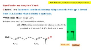 Identification and Analysis of Citral:
Chemical test: To a neutral solution of substance being examined a white ppt is formed
when HCL is added which is soluble in acetic acid.
Stationary Phase: Siliga Gel G
Mobile Phase: 1) 70:30 (v:v) Acetonitrile : methanol,
2) 5 mM Phosphate monobasic in water adjusted to pH 2.3 with
phosphoric acid; alternate A: 0.02% formic acid in water
Std. Citral
Sample Citral
Unit-III: Isolation, Identification and Analysis of Phytoconstituents
 