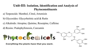 Unit-III: Isolation, Identification and Analysis of
Phytoconstituents
a) Terpenoids: Menthol, Citral, Artemisin
b) Glycosides: Glycyrhetinic acid & Rutin
c) Alkaloids: Atropine, Quinine, Reserpine, Caffeine
d) Resins: Podophyllotoxin, Curcumin
O
O
OH
OH
OH
OH
HO
O
OH
OH
OH
 