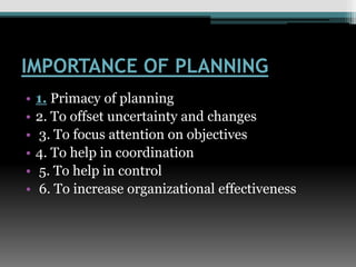 IMPORTANCE OF PLANNING
• 1. Primacy of planning
• 2. To offset uncertainty and changes
• 3. To focus attention on objectives
• 4. To help in coordination
• 5. To help in control
• 6. To increase organizational effectiveness
 