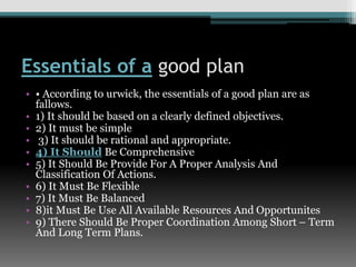 Essentials of a good plan
• • According to urwick, the essentials of a good plan are as
fallows.
• 1) It should be based on a clearly defined objectives.
• 2) It must be simple
• 3) It should be rational and appropriate.
• 4) It Should Be Comprehensive
• 5) It Should Be Provide For A Proper Analysis And
Classification Of Actions.
• 6) It Must Be Flexible
• 7) It Must Be Balanced
• 8)it Must Be Use All Available Resources And Opportunites
• 9) There Should Be Proper Coordination Among Short – Term
And Long Term Plans.
 