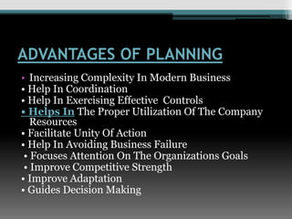 ADVANTAGES OF PLANNING
• Increasing Complexity In Modern Business
• Help In Coordination
• Help In Exercising Effective Controls
• Helps In The Proper Utilization Of The Company
Resources
• Facilitate Unity Of Action
• Help In Avoiding Business Failure
• Focuses Attention On The Organizations Goals
• Improve Competitive Strength
• Improve Adaptation
• Guides Decision Making
 