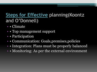 Steps for Effective planning(Koontz
and O’Donnell)
• • Climate
• • Top management support
• • Participation
• • Communication: Goals,premises,policies
• • Integration: Plans must be properly balanced
• • Monitoring: As per the external environment
 