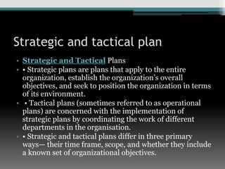 Strategic and tactical plan
• Strategic and Tactical Plans
• • Strategic plans are plans that apply to the entire
organization, establish the organization’s overall
objectives, and seek to position the organization in terms
of its environment.
• • Tactical plans (sometimes referred to as operational
plans) are concerned with the implementation of
strategic plans by coordinating the work of different
departments in the organisation.
• • Strategic and tactical plans differ in three primary
ways— their time frame, scope, and whether they include
a known set of organizational objectives.
 