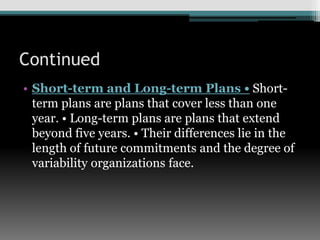 Continued
• Short-term and Long-term Plans • Short-
term plans are plans that cover less than one
year. • Long-term plans are plans that extend
beyond five years. • Their differences lie in the
length of future commitments and the degree of
variability organizations face.
 