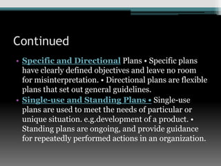 Continued
• Specific and Directional Plans • Specific plans
have clearly defined objectives and leave no room
for misinterpretation. • Directional plans are flexible
plans that set out general guidelines.
• Single-use and Standing Plans • Single-use
plans are used to meet the needs of particular or
unique situation. e.g.development of a product. •
Standing plans are ongoing, and provide guidance
for repeatedly performed actions in an organization.
 