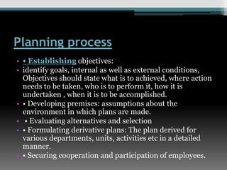Planning process
• • Establishing objectives:
• identify goals, internal as well as external conditions,
Objectives should state what is to achieved, where action
needs to be taken, who is to perform it, how it is
undertaken , when it is to be accomplished.
• • Developing premises: assumptions about the
environment in which plans are made.
• • Evaluating alternatives and selection
• • Formulating derivative plans: The plan derived for
various departments, units, activities etc in a detailed
manner.
• • Securing cooperation and participation of employees.
 