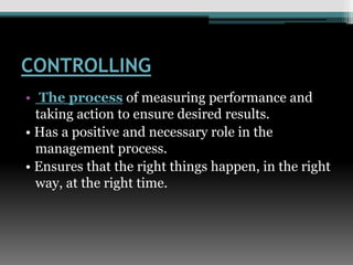 CONTROLLING
• The process of measuring performance and
taking action to ensure desired results.
• Has a positive and necessary role in the
management process.
• Ensures that the right things happen, in the right
way, at the right time.
 