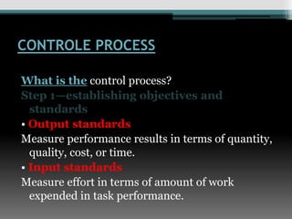 CONTROLE PROCESS
What is the control process?
Step 1—establishing objectives and
standards
• Output standards
Measure performance results in terms of quantity,
quality, cost, or time.
• Input standards
Measure effort in terms of amount of work
expended in task performance.
 