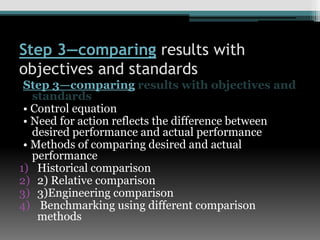 Step 3—comparing results with
objectives and standards
Step 3—comparing results with objectives and
standards
• Control equation
• Need for action reflects the difference between
desired performance and actual performance
• Methods of comparing desired and actual
performance
1) Historical comparison
2) 2) Relative comparison
3) 3)Engineering comparison
4) Benchmarking using different comparison
methods
 