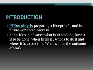 INTRODUCTION
• “Planning is preparing a blueprint” , and is a
future –oriented process.
• It decides in advance what is to be done, how it
is to be done, when to do it , who is to do it and
where it is to be done. What will be the outcome
of work.
 