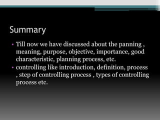 Summary
• Till now we have discussed about the panning ,
meaning, purpose, objective, importance, good
characteristic, planning process, etc.
• controlling like introduction, definition, process
, step of controlling process , types of controlling
process etc.
 
