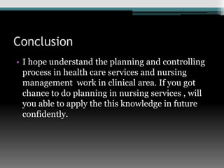 Conclusion
• I hope understand the planning and controlling
process in health care services and nursing
management work in clinical area. If you got
chance to do planning in nursing services , will
you able to apply the this knowledge in future
confidently.
 