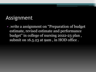 Assignment
• .write a assignment on “Preparation of budget
estimate, revised estimate and performance
budget” in college of nursing 2022-23 plan ,
submit on 16.5.23 at 9am , in HOD office .
 