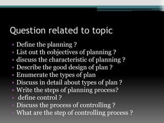 Question related to topic
• Define the planning ?
• List out th eobjectives of planning ?
• discuss the characteristic of planning ?
• Describe the good design of plan ?
• Enumerate the types of plan
• Discuss in detail about types of plan ?
• Write the steps of planning process?
• define control ?
• Discuss the process of controlling ?
• What are the step of controlling process ?
 