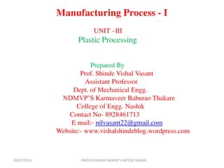 Manufacturing Process - I
UNIT –III
Plastic Processing
Prepared By
Prof. Shinde Vishal Vasant
Assistant Professor
Dept. of Mechanical Engg.
NDMVP’S Karmaveer Baburao Thakare
College of Engg. Nashik
Contact No- 8928461713
E mail:- nilvasant22@gmail.com
Website:- www.vishalshindeblog.wordpress.com
PROF.V.V.SHINDE NDMVP'S KBTCOE NASHIK28/07/2016
 