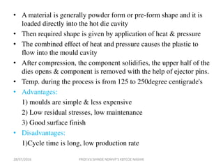 • A material is generally powder form or pre-form shape and it is
loaded directly into the hot die cavity
• Then required shape is given by application of heat & pressure
• The combined effect of heat and pressure causes the plastic to
flow into the mould cavity
• After compression, the component solidifies, the upper half of the
dies opens & component is removed with the help of ejector pins.
• Temp. during the process is from 125 to 250degree centigrade's
• Advantages:
1) moulds are simple & less expensive
2) Low residual stresses, low maintenance
3) Good surface finish
• Disadvantages:
1)Cycle time is long, low production rate
28/07/2016 PROF.V.V.SHINDE NDMVP'S KBTCOE NASHIK
 