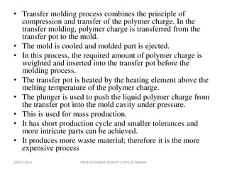 • Transfer molding process combines the principle of
compression and transfer of the polymer charge. In the
transfer molding, polymer charge is transferred from the
transfer pot to the mold.
• The mold is cooled and molded part is ejected.
• In this process, the required amount of polymer charge is
weighted and inserted into the transfer pot before the
molding process.
• The transfer pot is heated by the heating element above the
melting temperature of the polymer charge.
• The plunger is used to push the liquid polymer charge from
the transfer pot into the mold cavity under pressure.
• This is used for mass production.
• It has short production cycle and smaller tolerances and
more intricate parts can be achieved.
• It produces more waste material; therefore it is the more
expensive process
28/07/2016 PROF.V.V.SHINDE NDMVP'S KBTCOE NASHIK
 