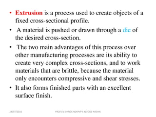 • Extrusion is a process used to create objects of a
fixed cross-sectional profile.
• A material is pushed or drawn through a die of
the desired cross-section.
• The two main advantages of this process over
other manufacturing processes are its ability to
create very complex cross-sections, and to work
materials that are brittle, because the material
only encounters compressive and shear stresses.
• It also forms finished parts with an excellent
surface finish.
28/07/2016 PROF.V.V.SHINDE NDMVP'S KBTCOE NASHIK
 