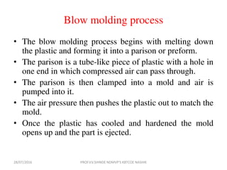 Blow molding process
• The blow molding process begins with melting down
the plastic and forming it into a parison or preform.
• The parison is a tube-like piece of plastic with a hole in
one end in which compressed air can pass through.
• The parison is then clamped into a mold and air is
pumped into it.
• The air pressure then pushes the plastic out to match the
mold.
• Once the plastic has cooled and hardened the mold
opens up and the part is ejected.
28/07/2016 PROF.V.V.SHINDE NDMVP'S KBTCOE NASHIK
 
