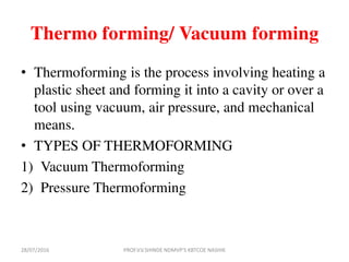 Thermo forming/ Vacuum forming
• Thermoforming is the process involving heating a
plastic sheet and forming it into a cavity or over a
tool using vacuum, air pressure, and mechanical
means.
• TYPES OF THERMOFORMING
1) Vacuum Thermoforming
2) Pressure Thermoforming
28/07/2016 PROF.V.V.SHINDE NDMVP'S KBTCOE NASHIK
 