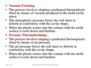  Vacuum Forming
• The process involves shaping a preheated thermoplastic
sheet by means of vacuum produced in the mold cavity
space.
• The atmospheric pressure forces the soft sheet to
deform in conformity with the cavity shape.
• When the plastic comes into the contact with the mold
surface it cools down and hardens.
 Pressure Thermoforming:-
• The process involves shaping a preheated thermoplastic
sheet by means of air pressure.
• The air pressure forces the soft sheet to deform in
conformity with the cavity shape.
• When the plastic comes into the contact with the mold
surface it cools down and hardens.
28/07/2016 PROF.V.V.SHINDE NDMVP'S KBTCOE NASHIK
 