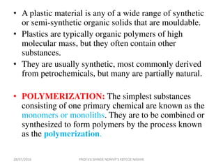• A plastic material is any of a wide range of synthetic
or semi-synthetic organic solids that are mouldable.
• Plastics are typically organic polymers of high
molecular mass, but they often contain other
substances.
• They are usually synthetic, most commonly derived
from petrochemicals, but many are partially natural.
• POLYMERIZATION: The simplest substances
consisting of one primary chemical are known as the
monomers or monoliths. They are to be combined or
synthesized to form polymers by the process known
as the polymerization.
28/07/2016 PROF.V.V.SHINDE NDMVP'S KBTCOE NASHIK
 