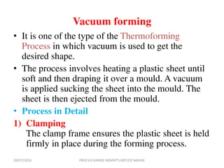 Vacuum forming
• It is one of the type of the Thermoforming
Process in which vacuum is used to get the
desired shape.
• The process involves heating a plastic sheet until
soft and then draping it over a mould. A vacuum
is applied sucking the sheet into the mould. The
sheet is then ejected from the mould.
• Process in Detail
1) Clamping
The clamp frame ensures the plastic sheet is held
firmly in place during the forming process.
28/07/2016 PROF.V.V.SHINDE NDMVP'S KBTCOE NASHIK
 