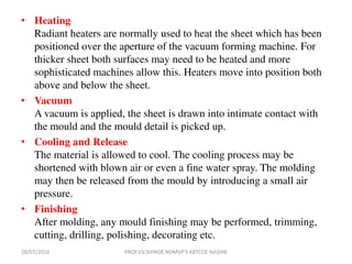 • Heating
Radiant heaters are normally used to heat the sheet which has been
positioned over the aperture of the vacuum forming machine. For
thicker sheet both surfaces may need to be heated and more
sophisticated machines allow this. Heaters move into position both
above and below the sheet.
• Vacuum
A vacuum is applied, the sheet is drawn into intimate contact with
the mould and the mould detail is picked up.
• Cooling and Release
The material is allowed to cool. The cooling process may be
shortened with blown air or even a fine water spray. The molding
may then be released from the mould by introducing a small air
pressure.
• Finishing
After molding, any mould finishing may be performed, trimming,
cutting, drilling, polishing, decorating etc.
28/07/2016 PROF.V.V.SHINDE NDMVP'S KBTCOE NASHIK
 