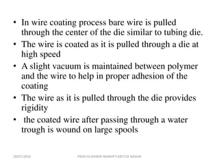 • In wire coating process bare wire is pulled
through the center of the die similar to tubing die.
• The wire is coated as it is pulled through a die at
high speed
• A slight vacuum is maintained between polymer
and the wire to help in proper adhesion of the
coating
• The wire as it is pulled through the die provides
rigidity
• the coated wire after passing through a water
trough is wound on large spools
28/07/2016 PROF.V.V.SHINDE NDMVP'S KBTCOE NASHIK
 