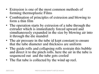 • Extrusion is one of the most common methods of
forming thermoplastic Films
• Combination of principles of extrusion and blowing to
form a thin film
• The operation starts by extrusion of a tube through the
extruder which is immediately forced upward and
simultaneously expanded in the size by blowing air into
it through the die mandrel
• The air pressure in the tube id kept constant to ensure
that the tube diameter and thickness are uniform
• The guide rolls and collapsing rolls restrain this bubble
and direct it to the pinch rolls. here the air in the tube is
sequenced out and the tube gets cooled
• The flat tube is collected by the wind up reel.
28/07/2016 PROF.V.V.SHINDE NDMVP'S KBTCOE NASHIK
 