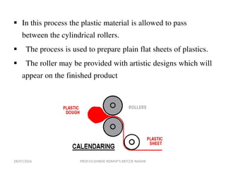  In this process the plastic material is allowed to pass
between the cylindrical rollers.
 The process is used to prepare plain flat sheets of plastics.
 The roller may be provided with artistic designs which will
appear on the finished product
28/07/2016 PROF.V.V.SHINDE NDMVP'S KBTCOE NASHIK
 