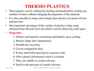 THERMO PLASTICS
• These plastics can be softened by heating and hardened by cooling any
number of times without changing the properties of the material.
• It is thus possible to shape and reshape these plastics by means of heat
and pressure.
• One important advantage of this variety of plastics is that scrap
obtained from old and worn-out articles can be effectively used again.
• Properties :
1. Softens and liquefies on heating and hardens up to cooling.
2. Retains shape after manufacture.
3. Suitable for recycling.
4. Can be reshaped by heat.
5. It may melt before passing to a gaseous state.
6. Allow plastic deformation when it is heated.
7. They are soluble in certain solvents.
8. Swell in the presence of certain solvents.
28/07/2016 PROF.V.V.SHINDE NDMVP'S KBTCOE NASHIK
 