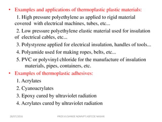 • Examples and applications of thermoplastic plastic materials:
1. High pressure polyethylene as applied to rigid material
covered with electrical machines, tubes, etc...
2. Low pressure polyethylene elastic material used for insulation
of electrical cables, etc...
3. Polystyrene applied for electrical insulation, handles of tools...
4. Polyamide used for making ropes, belts, etc...
5. PVC or polyvinyl chloride for the manufacture of insulation
materials, pipes, containers, etc.
• Examples of thermoplastic adhesives:
1. Acrylates
2. Cyanoacrylates
3. Epoxy cured by ultraviolet radiation
4. Acrylates cured by ultraviolet radiation
28/07/2016 PROF.V.V.SHINDE NDMVP'S KBTCOE NASHIK
 