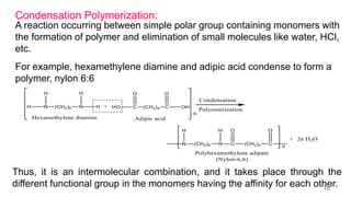 Condensation Polymerization:
A reaction occurring between simple polar group containing monomers with
the formation of polymer and elimination of small molecules like water, HCl,
etc.
For example, hexamethylene diamine and adipic acid condense to form a
polymer, nylon 6:6
Thus, it is an intermolecular combination, and it takes place through the
different functional group in the monomers having the affinity for each other.
18
 