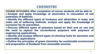 CHEMISTRY
2
COURSE OUTCOMES: After completion of course students will be able to
Analyze and apply knowledge of electrodics in calculation of cell
potentials of batteries.
Identify the different types of hardness and alkalinities in water and
make use of softening methods, analyze and apply the knowledge of
corrosion for its prevention.
Discuss different types of polymers based on their end on use and
the need to replace the conventional polymers with polymers of
engineering applications.
Identify and analyze different types of chemical fuels for domestic and
automobile applications.
Outline the principles of green chemistry for sustainable environment
and preparation of biodiesel from renewable sources.
 