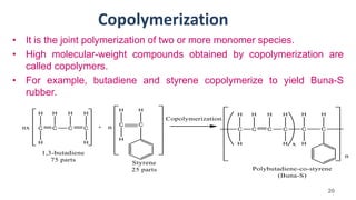 Copolymerization
• It is the joint polymerization of two or more monomer species.
• High molecular-weight compounds obtained by copolymerization are
called copolymers.
• For example, butadiene and styrene copolymerize to yield Buna-S
rubber.
20
 