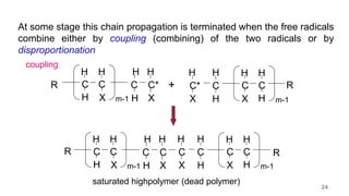 At some stage this chain propagation is terminated when the free radicals
combine either by coupling (combining) of the two radicals or by
disproportionation
R C
H
H
C
X
H
m-1
C*
C
H
H X
H
R
C
H
H
C
X
H
m-1
C*
X
H
C
H
H
+
R C
H
H
C
X
H
m-1
C
C
H
H X
H
R
C
H
H
C
X
H
m-1
C
H
H
C
X
H
saturated highpolymer (dead polymer)
coupling
24
 