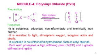 MODULE-4: Polyvinyl Chloride (PVC)
Preparation
H
C C
Cl
H
H
n
Water emulsion
polymerization
peroxide
H
C C
Cl
H
H
n
Properties
• It is colourless, odourless, non-inflammable and chemically inert
powder.
• It is resistant to light, atmospheric oxygen, inorganic acids and
alkalis.
• It is soluble in hot chlorinated hydrocarbons such as ethyl chloride.
• Pure resin possesses a high softening point (1480C) and a greater
stiffness and rigidity.
26
 