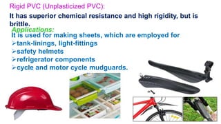 Rigid PVC (Unplasticized PVC):
It has superior chemical resistance and high rigidity, but is
brittle.
Applications:
It is used for making sheets, which are employed for
tank-linings, light-fittings
safety helmets
refrigerator components
cycle and motor cycle mudguards.
27
 