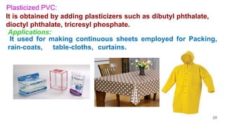 Plasticized PVC:
It is obtained by adding plasticizers such as dibutyl phthalate,
dioctyl phthalate, tricresyl phosphate.
It used for making continuous sheets employed for Packing,
rain-coats, table-cloths, curtains.
Applications:
29
 