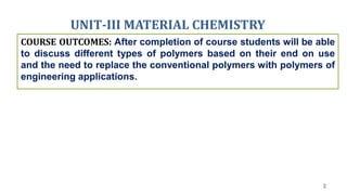 UNIT-III MATERIAL CHEMISTRY
3
COURSE OUTCOMES: After completion of course students will be able
to discuss different types of polymers based on their end on use
and the need to replace the conventional polymers with polymers of
engineering applications.
 
