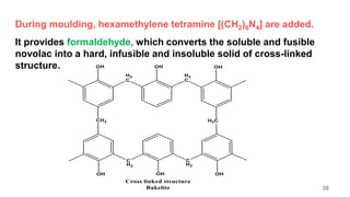 During moulding, hexamethylene tetramine [(CH2)6N4] are added.
It provides formaldehyde, which converts the soluble and fusible
novolac into a hard, infusible and insoluble solid of cross-linked
structure.
36
 
