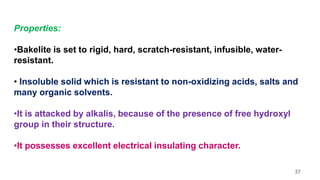 Properties:
•Bakelite is set to rigid, hard, scratch-resistant, infusible, water-
resistant.
• Insoluble solid which is resistant to non-oxidizing acids, salts and
many organic solvents.
•It is attacked by alkalis, because of the presence of free hydroxyl
group in their structure.
•It possesses excellent electrical insulating character.
37
 