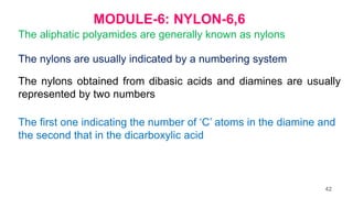 MODULE-6: NYLON-6,6
The aliphatic polyamides are generally known as nylons
The nylons are usually indicated by a numbering system
The nylons obtained from dibasic acids and diamines are usually
represented by two numbers
The first one indicating the number of ‘C’ atoms in the diamine and
the second that in the dicarboxylic acid
42
 